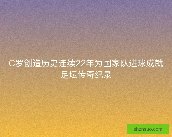 C罗创造历史连续22年为国家队进球成就足坛传奇纪录