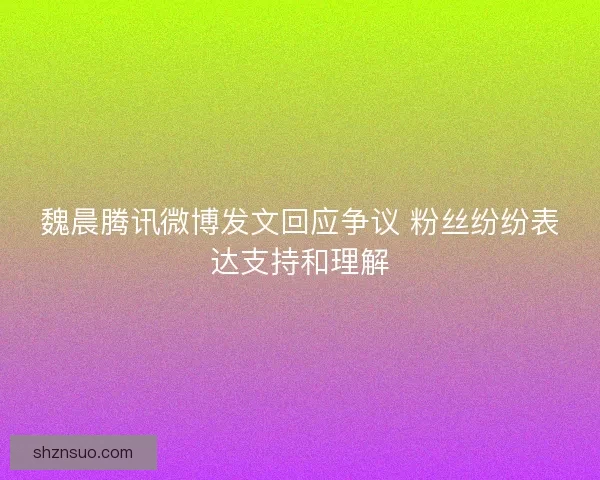 魏晨腾讯微博发文回应争议 粉丝纷纷表达支持和理解 魏晨腾讯微博发文回应争议 粉丝纷纷表达支持和理解