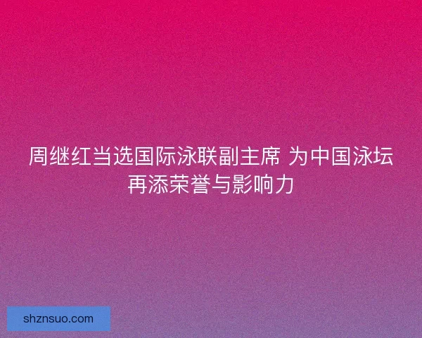 周继红当选国际泳联副主席 为中国泳坛再添荣誉与影响力
