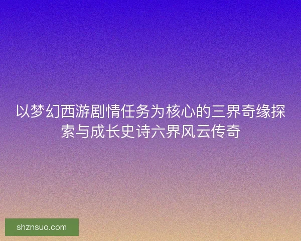 以梦幻西游剧情任务为核心的三界奇缘探索与成长史诗六界风云传奇 以梦幻西游剧情任务为核心的三界奇缘探索与成长史诗六界风云传奇