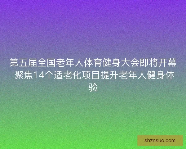 第五届全国老年人体育健身大会即将开幕 聚焦14个适老化项目提升老年人健身体验