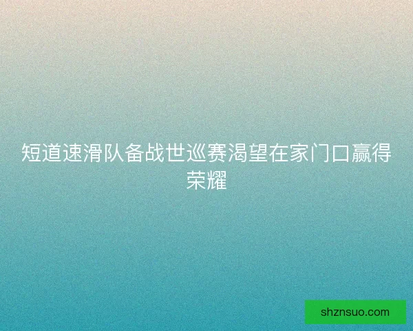 短道速滑队备战世巡赛渴望在家门口赢得荣耀 短道速滑队备战世巡赛渴望在家门口赢得荣耀