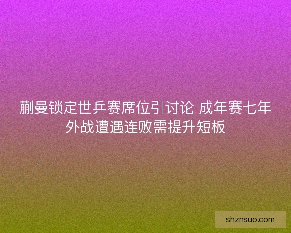 蒯曼锁定世乒赛席位引讨论 成年赛七年外战遭遇连败需提升短板 蒯曼锁定世乒赛席位引讨论 成年赛七年外战遭遇连败需提升短板