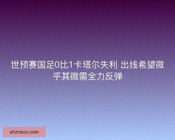 世预赛国足0比1卡塔尔失利 出线希望微乎其微需全力反弹