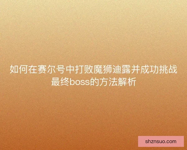 如何在赛尔号中打败魔狮迪露并成功挑战最终boss的方法解析 如何在赛尔号中打败魔狮迪露并成功挑战最终boss的方法解析