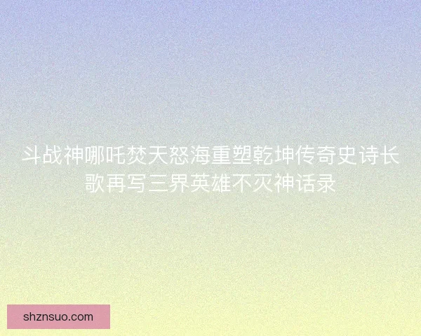斗战神哪吒焚天怒海重塑乾坤传奇史诗长歌再写三界英雄不灭神话录