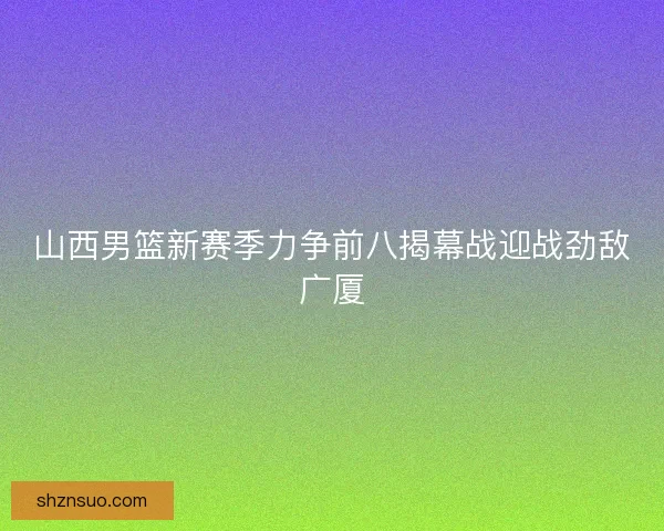 山西男篮新赛季力争前八揭幕战迎战劲敌广厦 山西男篮新赛季力争前八揭幕战迎战劲敌广厦