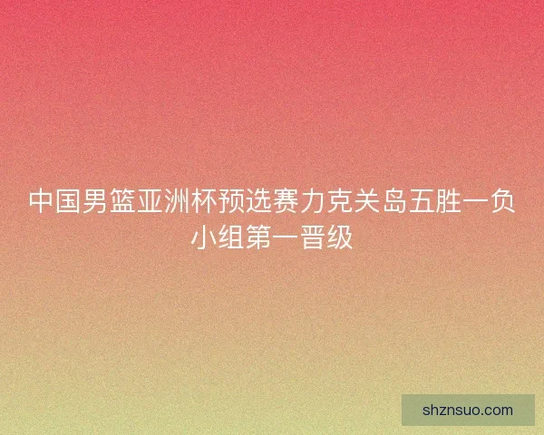 中国男篮亚洲杯预选赛力克关岛五胜一负小组第一晋级 中国男篮亚洲杯预选赛力克关岛五胜一负小组第一晋级