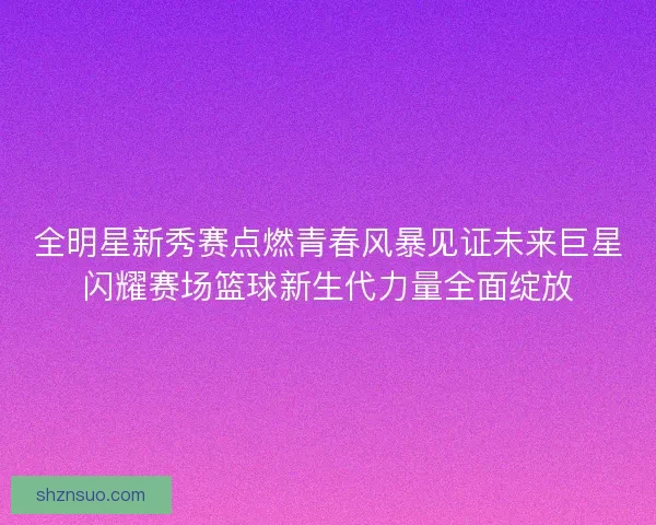 全明星新秀赛点燃青春风暴见证未来巨星闪耀赛场篮球新生代力量全面绽放 全明星新秀赛点燃青春风暴见证未来巨星闪耀赛场篮球新生代力量全面绽放