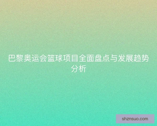 巴黎奥运会篮球项目全面盘点与发展趋势分析 巴黎奥运会篮球项目全面盘点与发展趋势分析