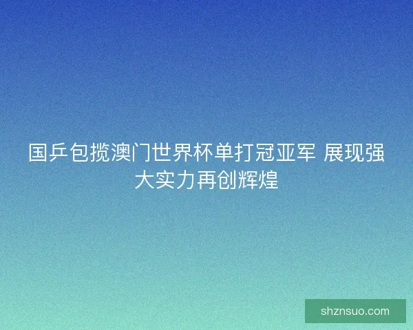 国乒包揽澳门世界杯单打冠亚军 展现强大实力再创辉煌 国乒包揽澳门世界杯单打冠亚军 展现强大实力再创辉煌