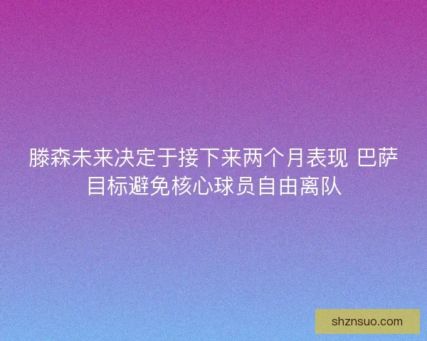 滕森未来决定于接下来两个月表现 巴萨目标避免核心球员自由离队 滕森未来决定于接下来两个月表现 巴萨目标避免核心球员自由离队