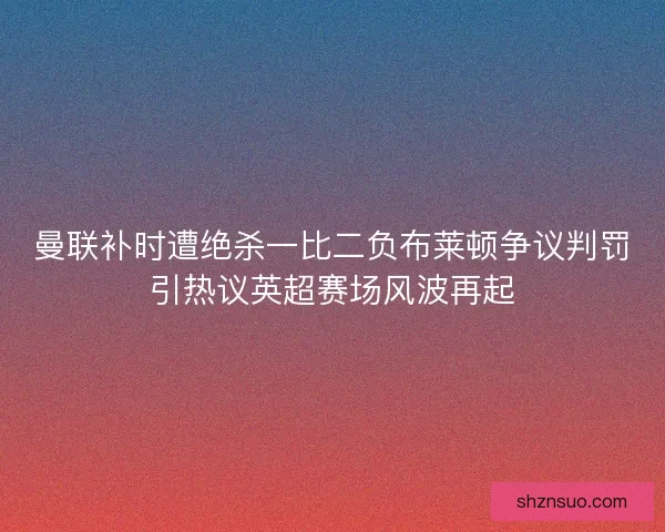 曼联补时遭绝杀一比二负布莱顿争议判罚引热议英超赛场风波再起 曼联补时遭绝杀一比二负布莱顿争议判罚引热议英超赛场风波再起