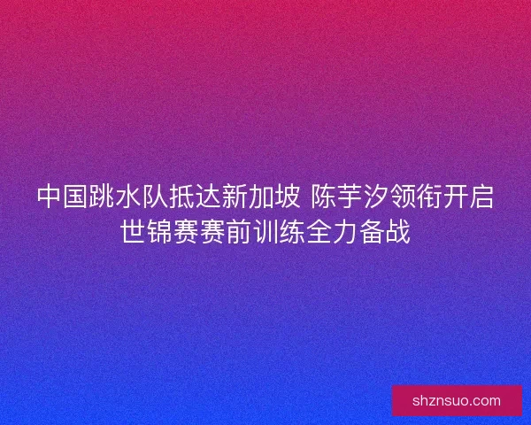 中国跳水队抵达新加坡 陈芋汐领衔开启世锦赛赛前训练全力备战 中国跳水队抵达新加坡 陈芋汐领衔开启世锦赛赛前训练全力备战